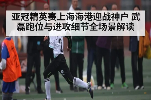 亚冠精英赛上海海港迎战神户 武磊跑位与进攻细节全场景解读